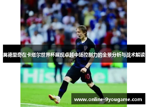 莫德里奇在卡塔尔世界杯展现卓越中场控制力的全景分析与战术解读 莫德里奇在卡塔尔世界杯展现卓越中场控制力的全景分析与战术解读