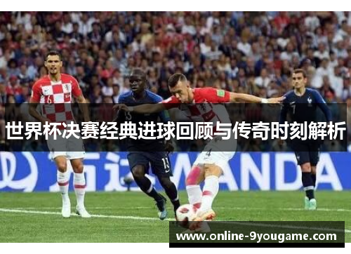 世界杯决赛经典进球回顾与传奇时刻解析 世界杯决赛经典进球回顾与传奇时刻解析