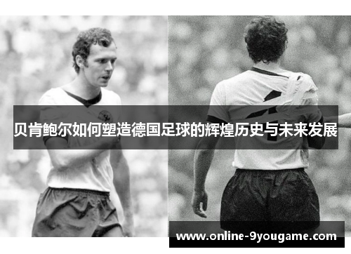 贝肯鲍尔如何塑造德国足球的辉煌历史与未来发展 贝肯鲍尔如何塑造德国足球的辉煌历史与未来发展