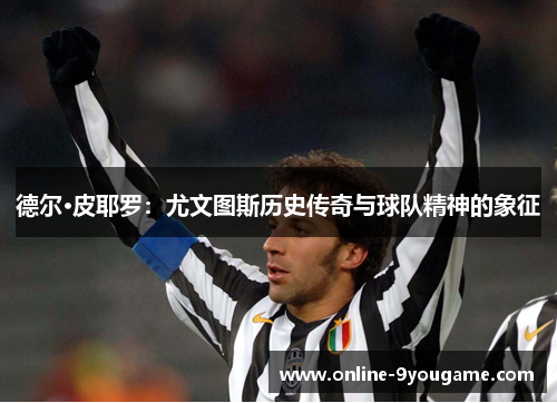 德尔·皮耶罗：尤文图斯历史传奇与球队精神的象征