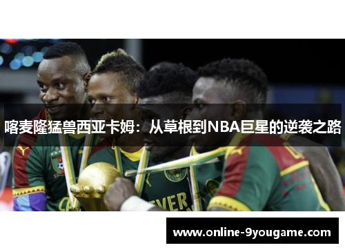 喀麦隆猛兽西亚卡姆:从草根到NBA巨星的逆袭之路 喀麦隆猛兽西亚卡姆:从草根到NBA巨星的逆袭之路