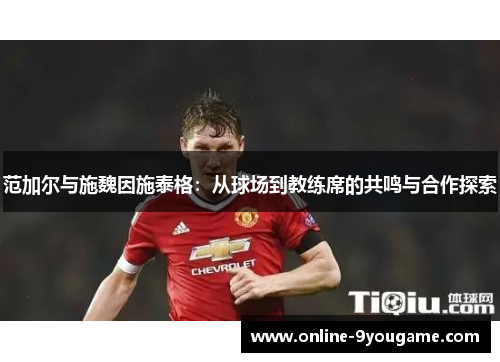 范加尔与施魏因施泰格:从球场到教练席的共鸣与合作探索 范加尔与施魏因施泰格:从球场到教练席的共鸣与合作探索