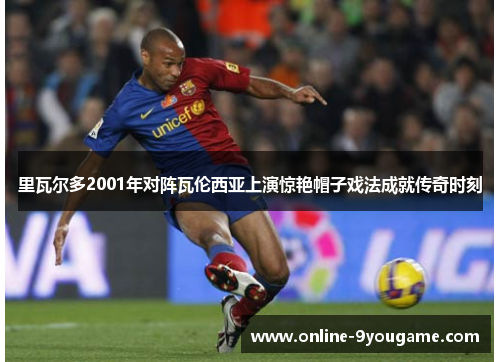 里瓦尔多2001年对阵瓦伦西亚上演惊艳帽子戏法成就传奇时刻 里瓦尔多2001年对阵瓦伦西亚上演惊艳帽子戏法成就传奇时刻