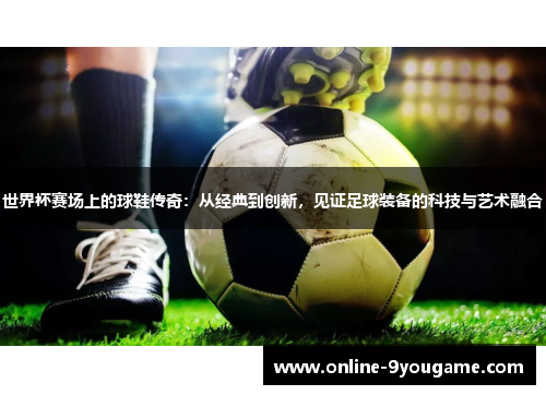 世界杯赛场上的球鞋传奇:从经典到创新,见证足球装备的科技与艺术融合 世界杯赛场上的球鞋传奇:从经典到创新,见证足球装备的科技与艺术融合