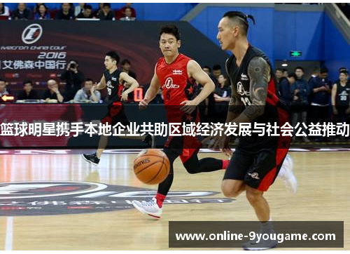 篮球明星携手本地企业共助区域经济发展与社会公益推动