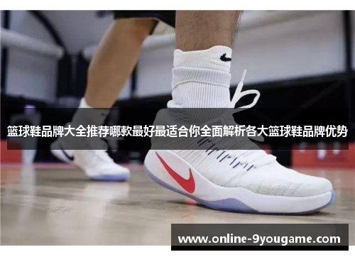 篮球鞋品牌大全推荐哪款最好最适合你全面解析各大篮球鞋品牌优势 篮球鞋品牌大全推荐哪款最好最适合你全面解析各大篮球鞋品牌优势