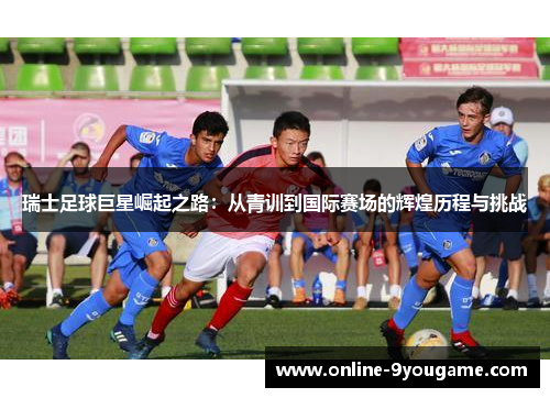 瑞士足球巨星崛起之路:从青训到国际赛场的辉煌历程与挑战 瑞士足球巨星崛起之路:从青训到国际赛场的辉煌历程与挑战