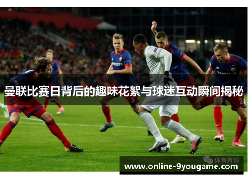 曼联比赛日背后的趣味花絮与球迷互动瞬间揭秘 曼联比赛日背后的趣味花絮与球迷互动瞬间揭秘