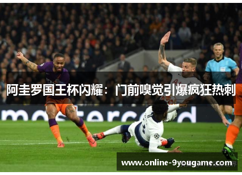 阿圭罗国王杯闪耀:门前嗅觉引爆疯狂热刺 阿圭罗国王杯闪耀:门前嗅觉引爆疯狂热刺