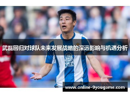 武磊回归对球队未来发展战略的深远影响与机遇分析 武磊回归对球队未来发展战略的深远影响与机遇分析
