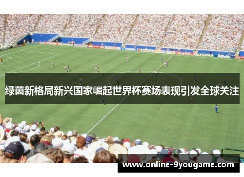 绿茵新格局新兴国家崛起世界杯赛场表现引发全球关注 绿茵新格局新兴国家崛起世界杯赛场表现引发全球关注
