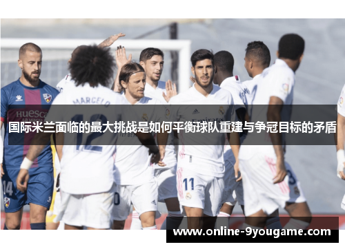 国际米兰面临的最大挑战是如何平衡球队重建与争冠目标的矛盾 国际米兰面临的最大挑战是如何平衡球队重建与争冠目标的矛盾