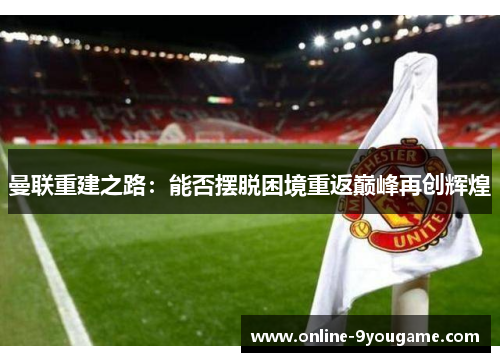 曼联重建之路:能否摆脱困境重返巅峰再创辉煌 曼联重建之路:能否摆脱困境重返巅峰再创辉煌