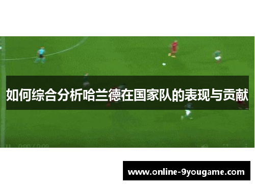 如何综合分析哈兰德在国家队的表现与贡献 如何综合分析哈兰德在国家队的表现与贡献