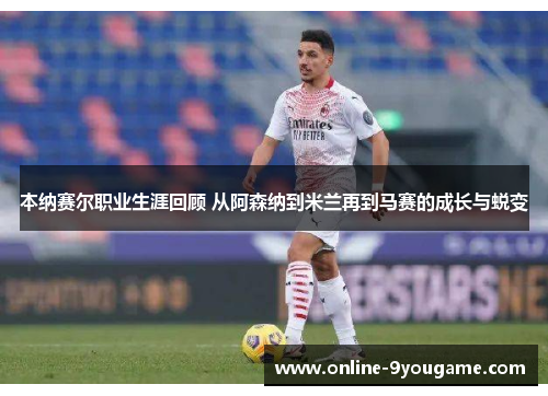 本纳赛尔职业生涯回顾 从阿森纳到米兰再到马赛的成长与蜕变 本纳赛尔职业生涯回顾 从阿森纳到米兰再到马赛的成长与蜕变