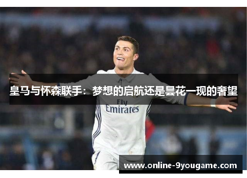 皇马与怀森联手:梦想的启航还是昙花一现的奢望 皇马与怀森联手:梦想的启航还是昙花一现的奢望