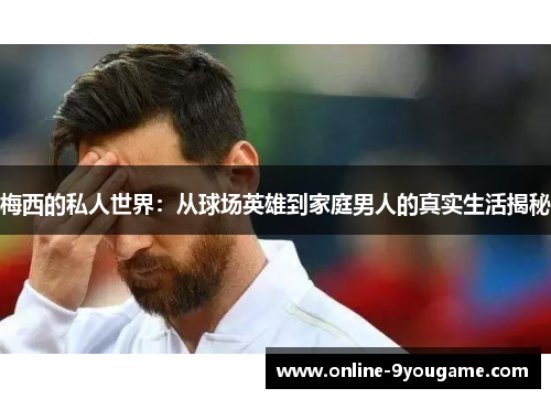梅西的私人世界:从球场英雄到家庭男人的真实生活揭秘 梅西的私人世界:从球场英雄到家庭男人的真实生活揭秘