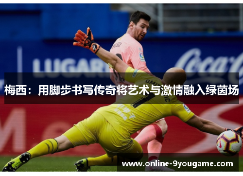 梅西:用脚步书写传奇将艺术与激情融入绿茵场 梅西:用脚步书写传奇将艺术与激情融入绿茵场