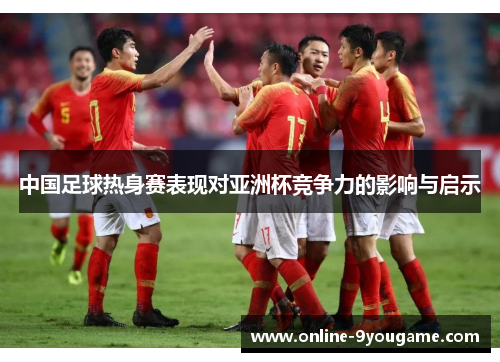 中国足球热身赛表现对亚洲杯竞争力的影响与启示 中国足球热身赛表现对亚洲杯竞争力的影响与启示