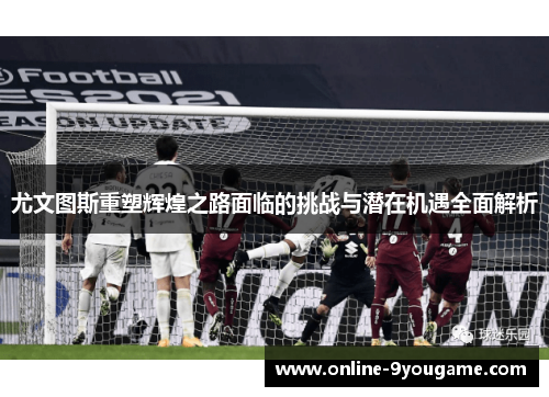 尤文图斯重塑辉煌之路面临的挑战与潜在机遇全面解析