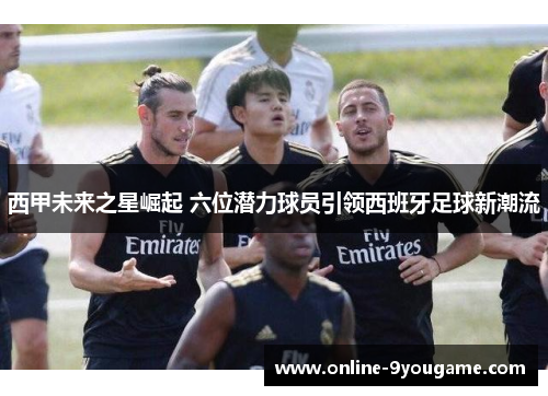 西甲未来之星崛起 六位潜力球员引领西班牙足球新潮流 西甲未来之星崛起 六位潜力球员引领西班牙足球新潮流