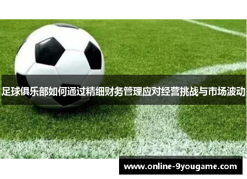 足球俱乐部如何通过精细财务管理应对经营挑战与市场波动