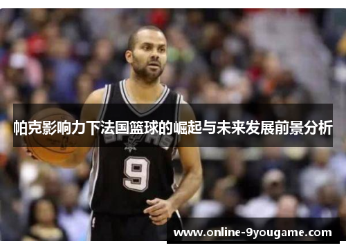 帕克影响力下法国篮球的崛起与未来发展前景分析 帕克影响力下法国篮球的崛起与未来发展前景分析
