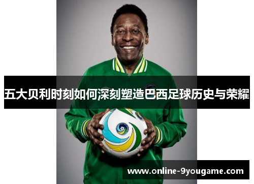 五大贝利时刻如何深刻塑造巴西足球历史与荣耀 五大贝利时刻如何深刻塑造巴西足球历史与荣耀