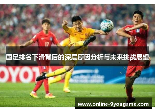 国足排名下滑背后的深层原因分析与未来挑战展望 国足排名下滑背后的深层原因分析与未来挑战展望