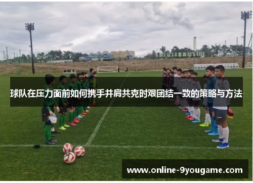 球队在压力面前如何携手并肩共克时艰团结一致的策略与方法 球队在压力面前如何携手并肩共克时艰团结一致的策略与方法