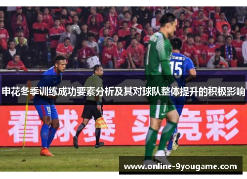 申花冬季训练成功要素分析及其对球队整体提升的积极影响 申花冬季训练成功要素分析及其对球队整体提升的积极影响