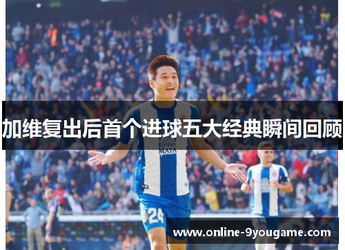 加维复出后首个进球五大经典瞬间回顾 加维复出后首个进球五大经典瞬间回顾