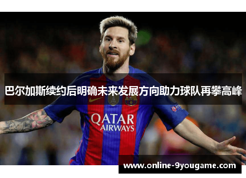 巴尔加斯续约后明确未来发展方向助力球队再攀高峰