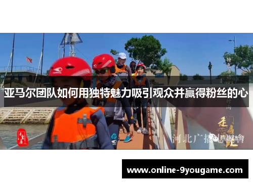 亚马尔团队如何用独特魅力吸引观众并赢得粉丝的心 亚马尔团队如何用独特魅力吸引观众并赢得粉丝的心