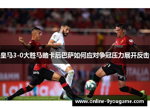 皇马3-0大胜马略卡后巴萨如何应对争冠压力展开反击