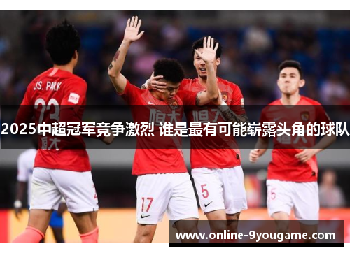 2025中超冠军竞争激烈 谁是最有可能崭露头角的球队 2025中超冠军竞争激烈 谁是最有可能崭露头角的球队