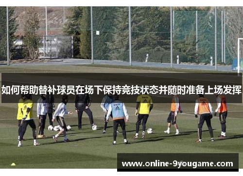 如何帮助替补球员在场下保持竞技状态并随时准备上场发挥 如何帮助替补球员在场下保持竞技状态并随时准备上场发挥