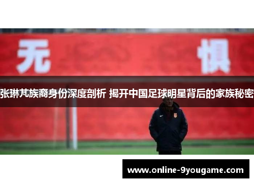 张琳芃族裔身份深度剖析 揭开中国足球明星背后的家族秘密