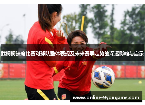 武桐桐缺席比赛对球队整体表现及未来赛季走势的深远影响与启示 武桐桐缺席比赛对球队整体表现及未来赛季走势的深远影响与启示