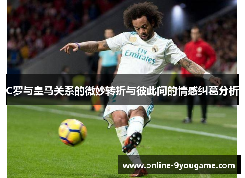 C罗与皇马关系的微妙转折与彼此间的情感纠葛分析 C罗与皇马关系的微妙转折与彼此间的情感纠葛分析