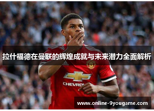 拉什福德在曼联的辉煌成就与未来潜力全面解析 拉什福德在曼联的辉煌成就与未来潜力全面解析