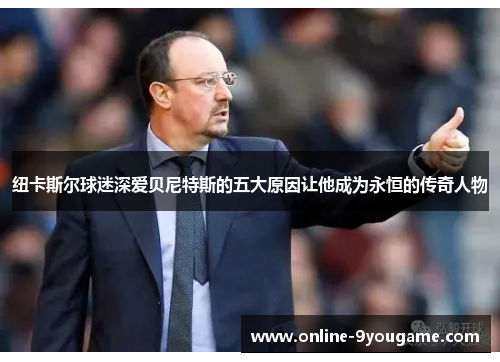 纽卡斯尔球迷深爱贝尼特斯的五大原因让他成为永恒的传奇人物 纽卡斯尔球迷深爱贝尼特斯的五大原因让他成为永恒的传奇人物