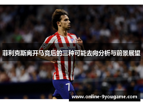 菲利克斯离开马竞后的三种可能去向分析与前景展望 菲利克斯离开马竞后的三种可能去向分析与前景展望