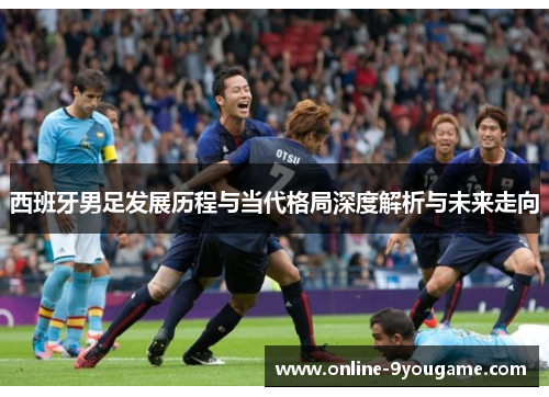 西班牙男足发展历程与当代格局深度解析与未来走向 西班牙男足发展历程与当代格局深度解析与未来走向