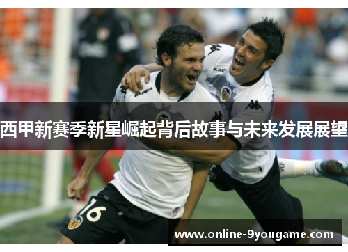 西甲新赛季新星崛起背后故事与未来发展展望 西甲新赛季新星崛起背后故事与未来发展展望