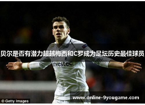 贝尔是否有潜力超越梅西和C罗成为足坛历史最佳球员