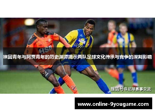 埃因青年与阿贾青年的历史渊源揭示两队足球文化传承与竞争的深刻影响 埃因青年与阿贾青年的历史渊源揭示两队足球文化传承与竞争的深刻影响