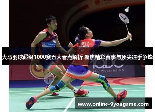 大马羽球超级1000赛五大看点解析 聚焦精彩赛事与顶尖选手争锋
