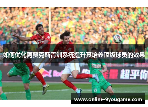 如何优化阿贾克斯青训系统提升其培养顶级球员的效果 如何优化阿贾克斯青训系统提升其培养顶级球员的效果