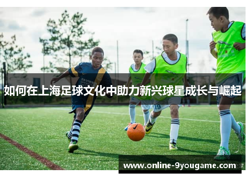 如何在上海足球文化中助力新兴球星成长与崛起 如何在上海足球文化中助力新兴球星成长与崛起